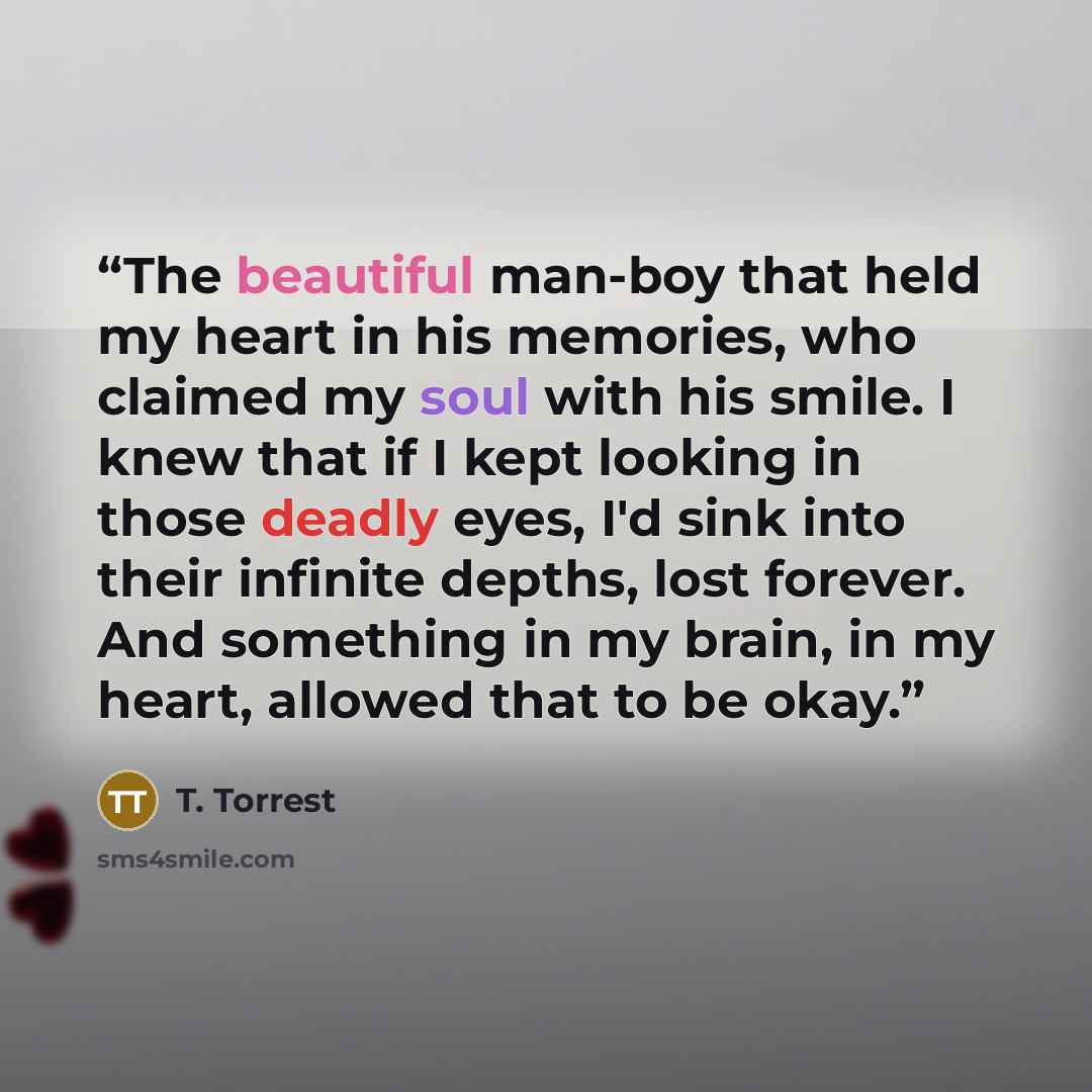 “The beautiful man-boy that held my heart in his memories, who claimed my soul with his smile. I knew that if I kept looking in those deadly eyes, I'd sink into their infinite depths, lost forever. And something in my brain, in my heart, allowed that to be okay.” quote by T. Torrest