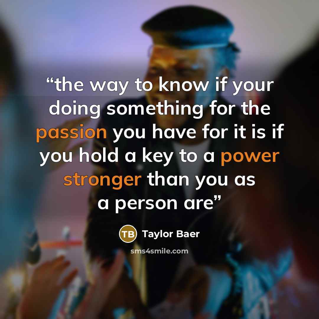 “the way to know if your doing something for the passion you have for it is if you hold a key to a power stronger than you as a person are” quote by Taylor Baer