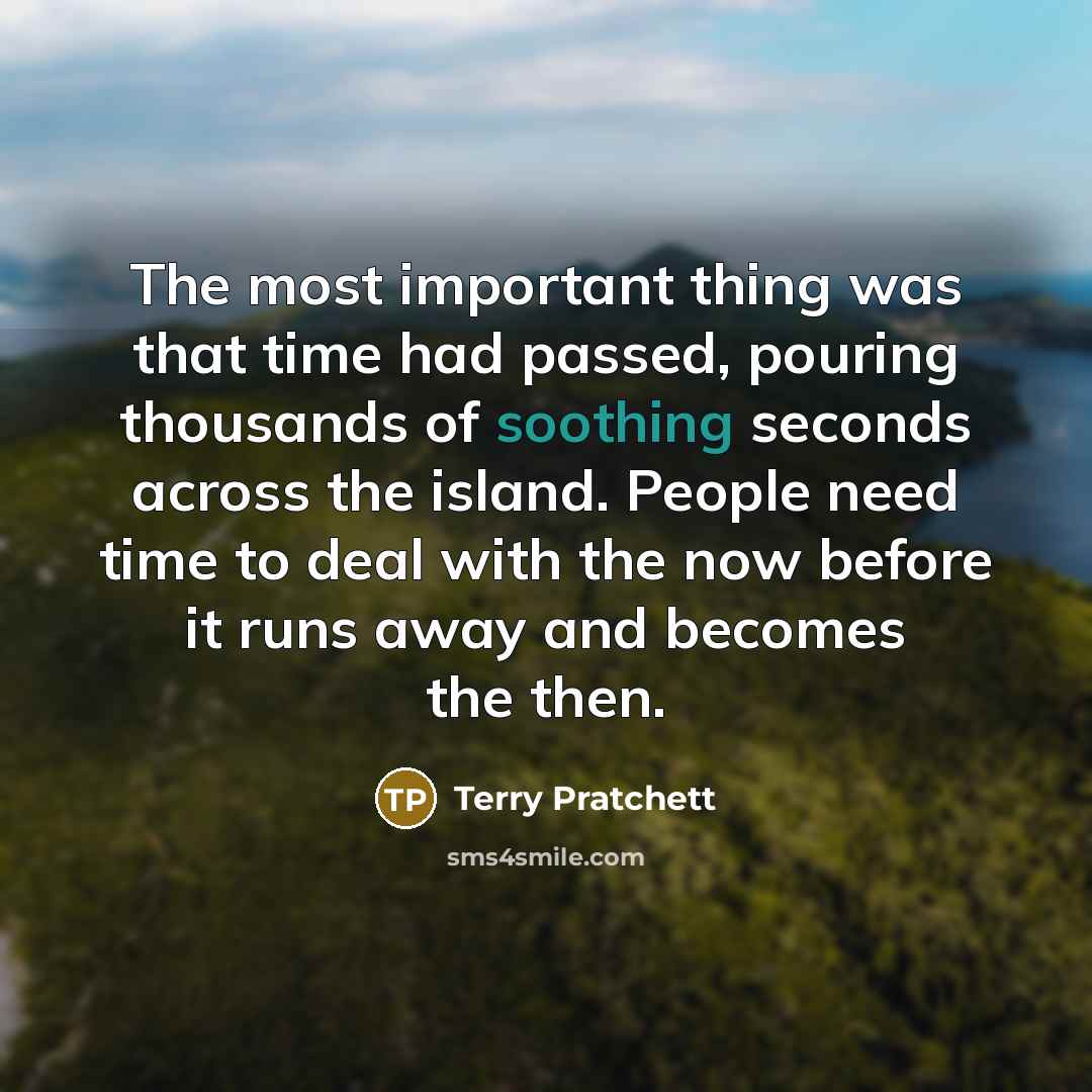 “The most important thing was that time had passed, pouring thousands of soothing seconds across the island. People need time to deal with the now before it runs away and becomes the then.” quote by Terry Pratchett