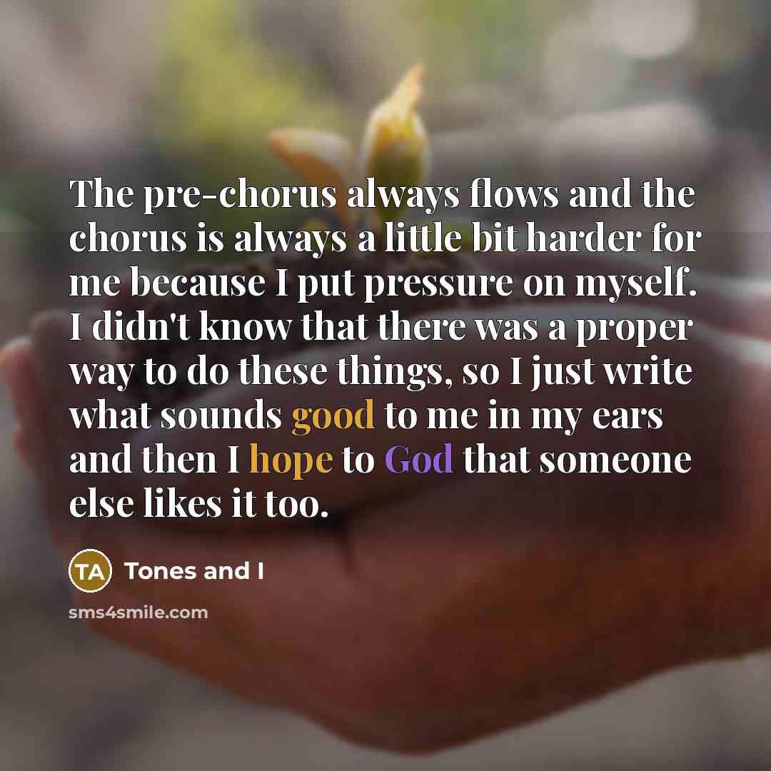 “The pre-chorus always flows and the chorus is always a little bit harder for me because I put pressure on myself. I didn't know that there was a proper way to do these things, so I just write what sounds good to me in my ears and then I hope to God that someone else likes it too.” quote by Tones and I