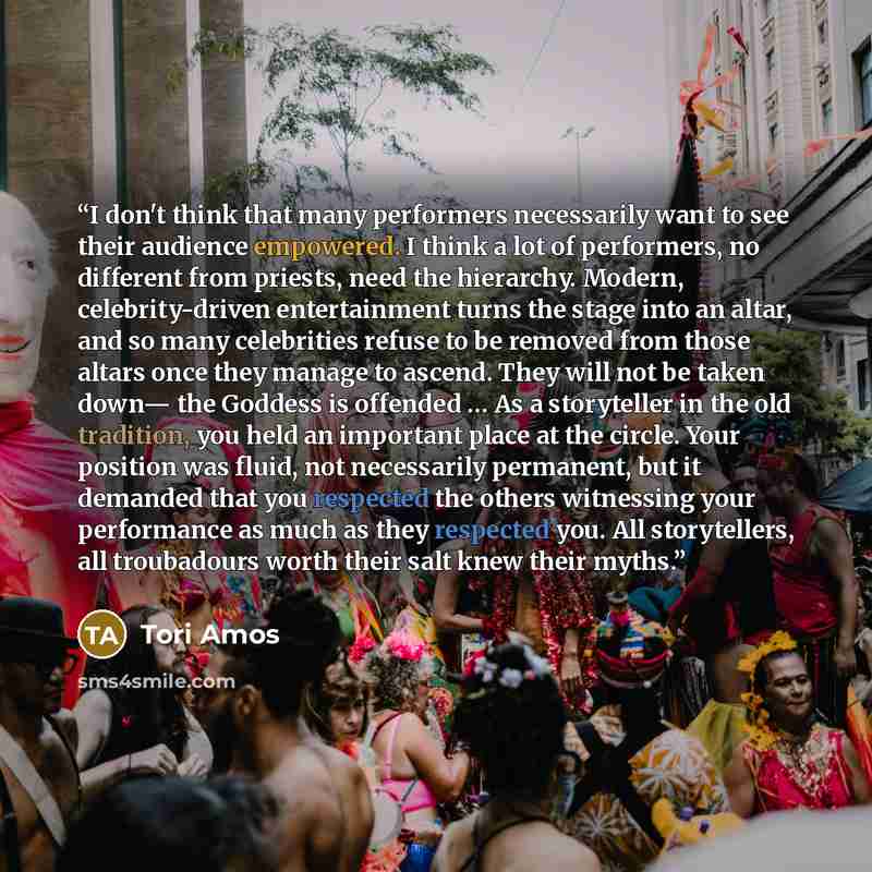 “I don't think that many performers necessarily want to see their audience empowered. I think a lot of performers, no different from priests, need the hierarchy. Modern, celebrity-driven entertainment turns the stage into an altar, and so many celebrities refuse to be removed from those altars once…” quote by Tori Amos