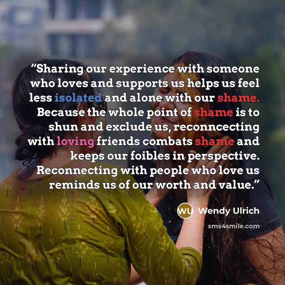 “Sharing our experience with someone who loves and supports us helps us feel less isolated and alone with our shame. Because the whole point of shame is to shun and exclude us, reconncecting with loving friends combats shame and keeps our foibles in perspective. Reconnecting with people who love us…” quote by Wendy Ulrich