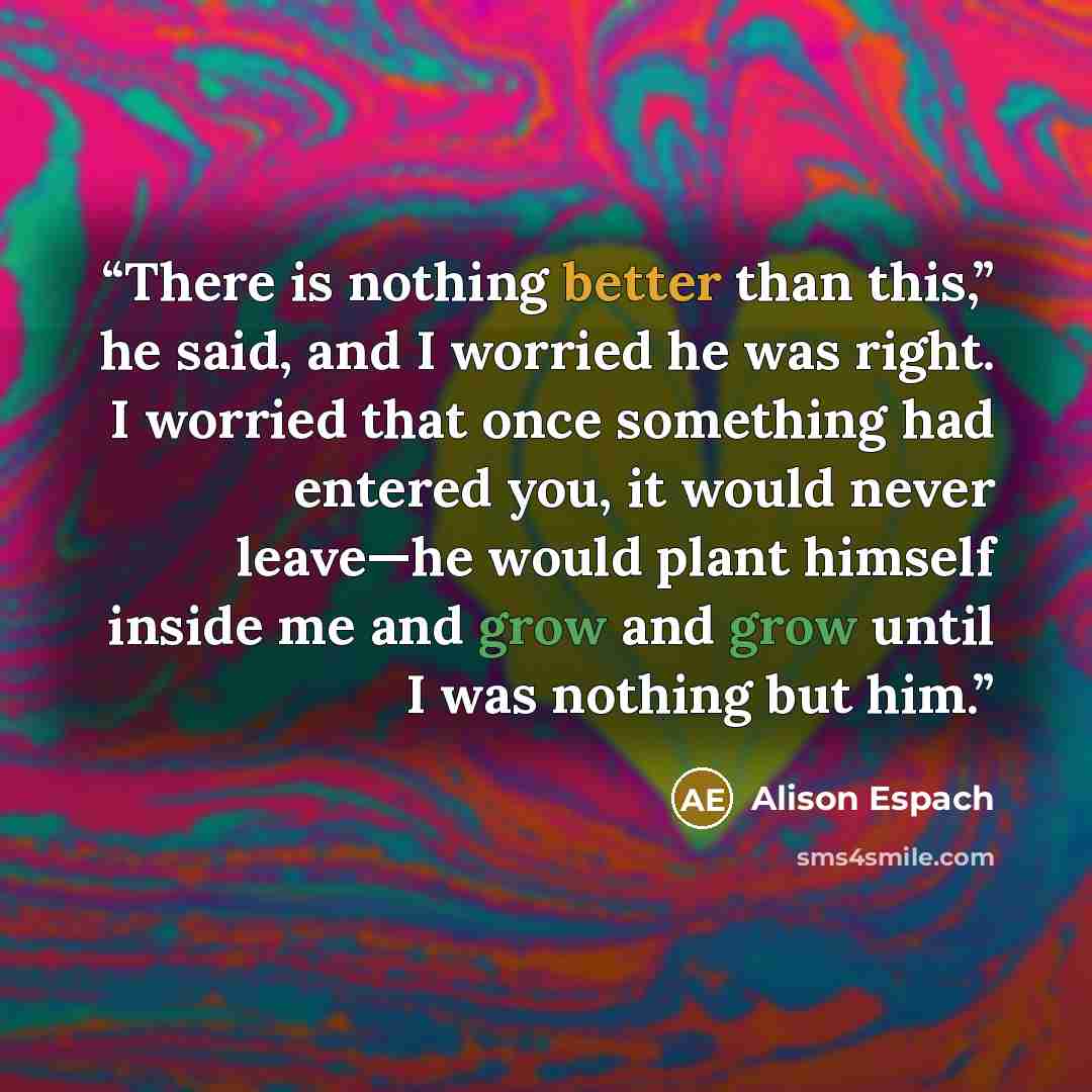 “There is nothing better than this,” he said, and I worried he was right. I worried that once something had entered you, it would never leave—he would plant himself inside me and grow and grow until I was nothing but him.” quote by Alison Espach