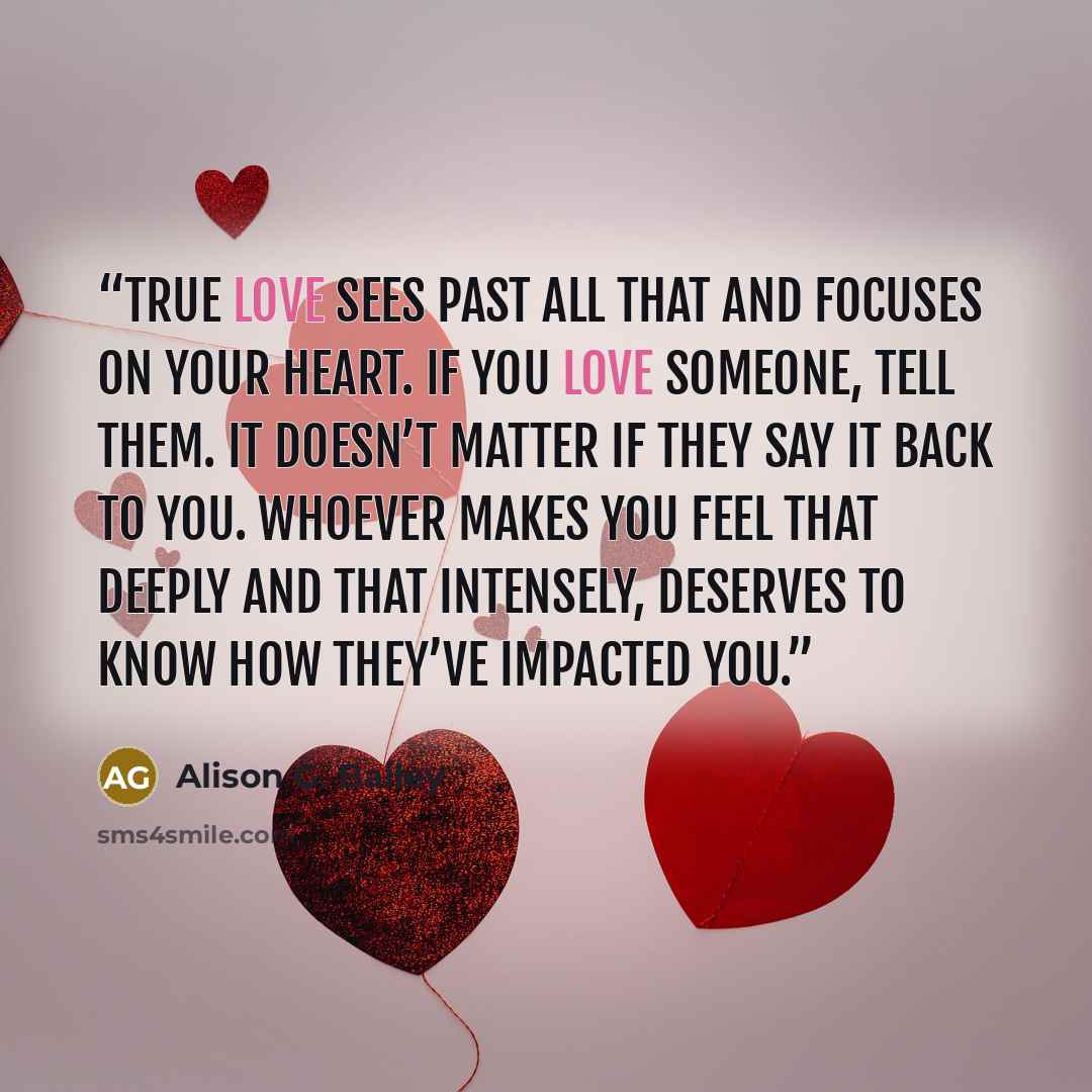 “True love sees past all that and focuses on your heart. If you love someone, tell them. It doesn’t matter if they say it back to you. Whoever makes you feel that deeply and that intensely, deserves to know how they’ve impacted you.” quote by Alison G. Bailey