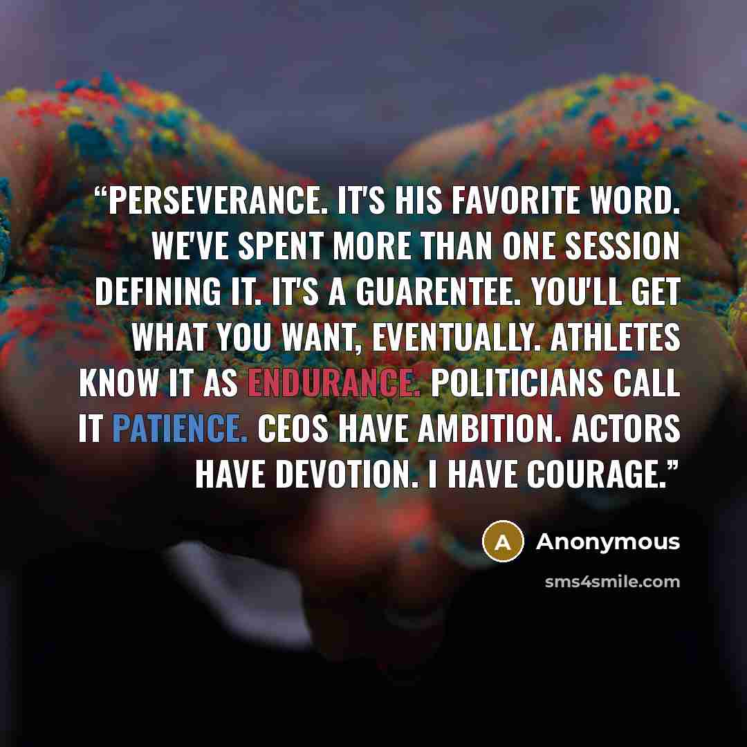 “Perseverance. It's his favorite word. We've spent more than one session defining it. It's a guarentee. You'll get what you want, eventually. Athletes know it as endurance. Politicians call it patience. CEOs have ambition. Actors have devotion. I have courage.” quote by Anonymous