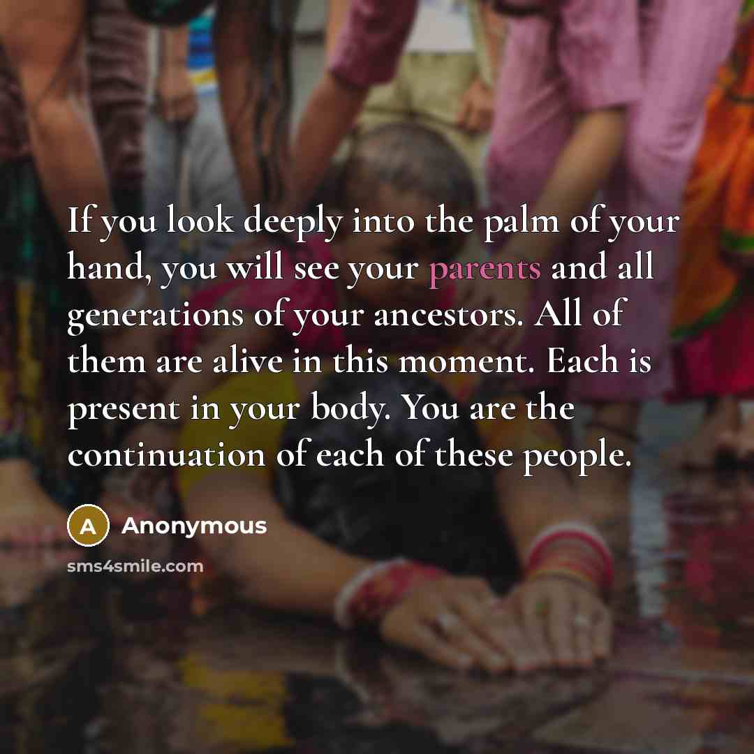 “If you look deeply into the palm of your hand, you will see your parents and all generations of your ancestors. All of them are alive in this moment. Each is present in your body. You are the continuation of each of these people.” quote by Anonymous