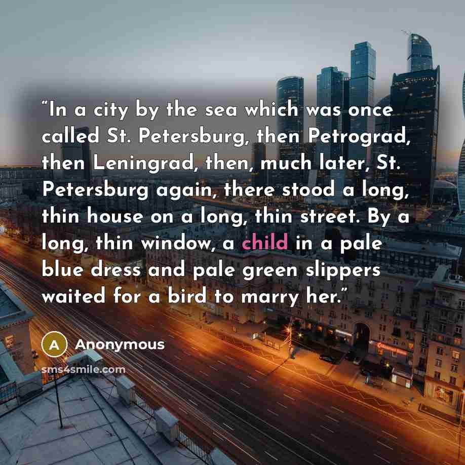 “In a city by the sea which was once called St. Petersburg, then Petrograd, then Leningrad, then, much later, St. Petersburg again, there stood a long, thin house on a long, thin street. By a long, thin window, a child in a pale blue dress and pale green slippers waited for a bird to marry her.” quote by Anonymous