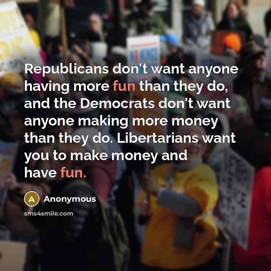 “Republicans don't want anyone having more fun than they do, and the Democrats don't want anyone making more money than they do. Libertarians want you to make money and have fun.” quote by Anonymous