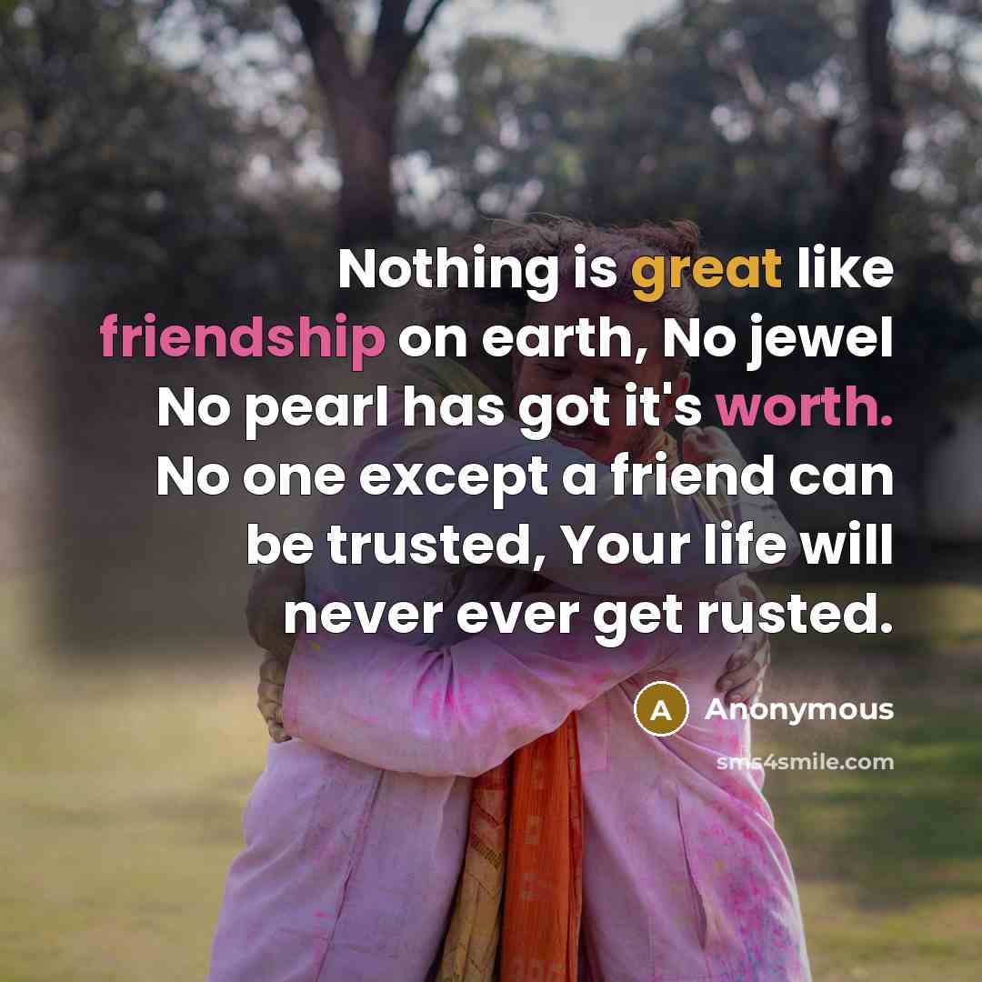 “Nothing is great like friendship on earth, No jewel No pearl has got it's worth. No one except a friend can be trusted, Your life will never ever get rusted.” quote by Anonymous