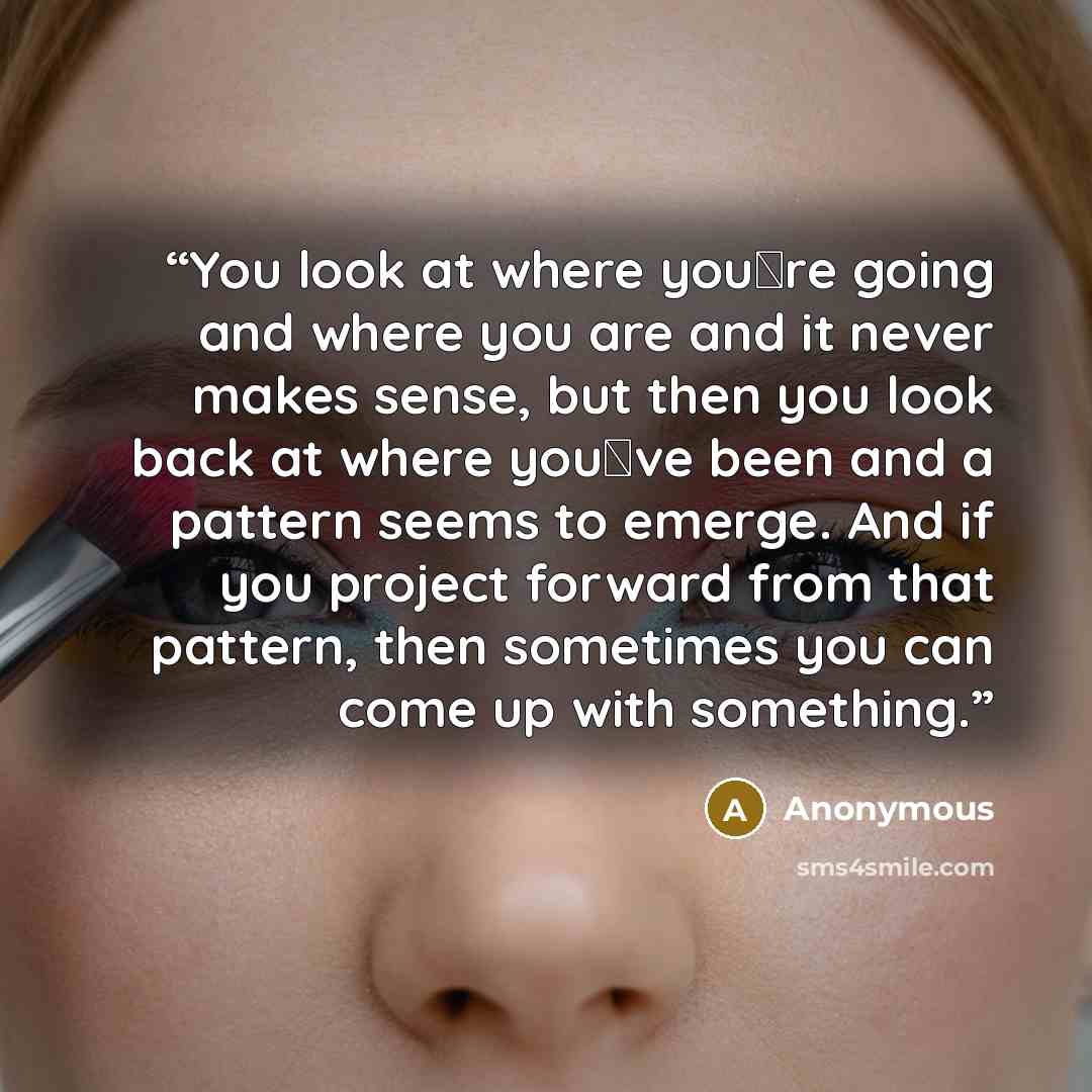 “You look at where you�re going and where you are and it never makes sense, but then you look back at where you�ve been and a pattern seems to emerge. And if you project forward from that pattern, then sometimes you can come up with something.” quote by Anonymous