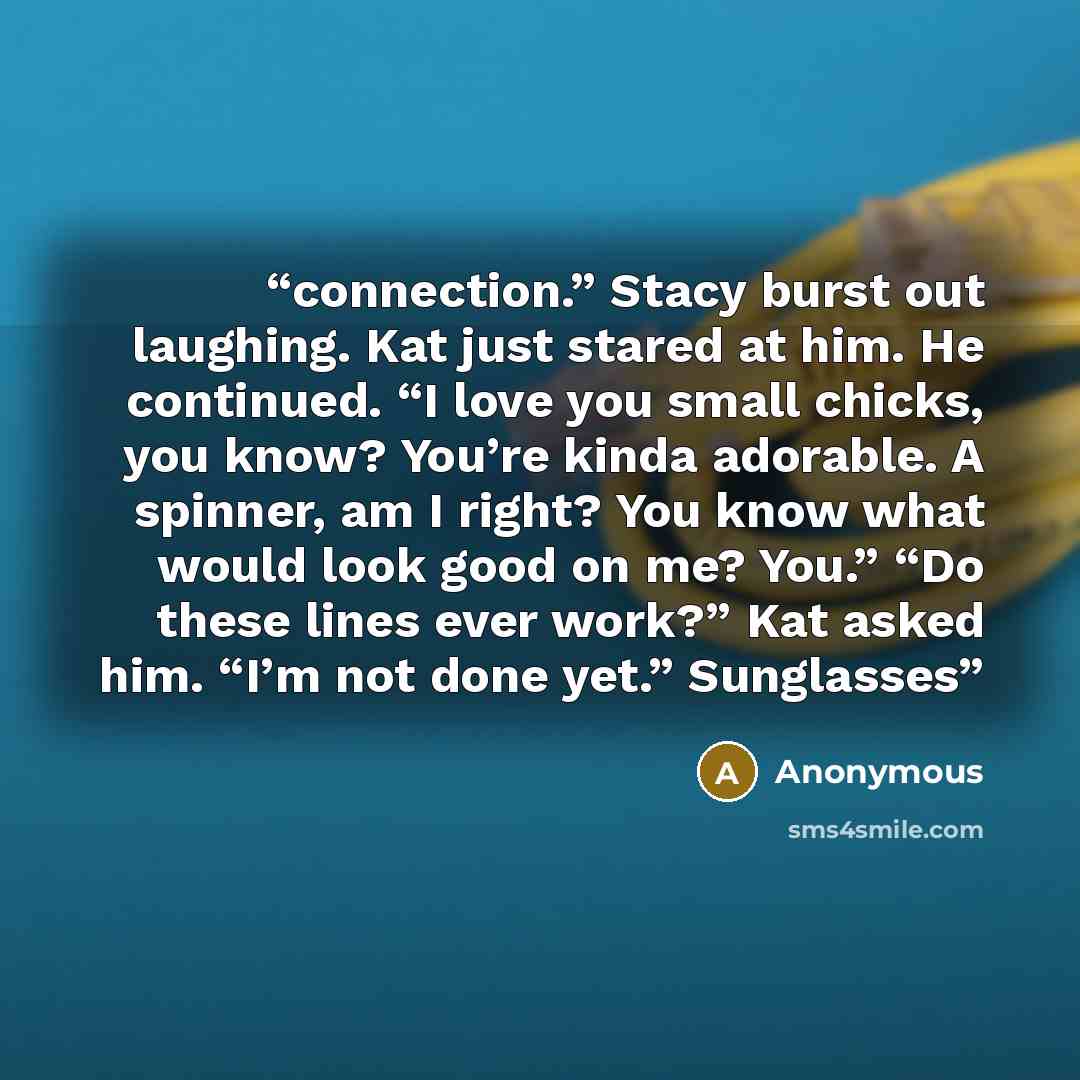 “connection.” Stacy burst out laughing. Kat just stared at him. He continued. “I love you small chicks, you know? You’re kinda adorable. A spinner, am I right? You know what would look good on me? You.” “Do these lines ever work?” Kat asked him. “I’m not done yet.” Sunglasses” quote by Anonymous