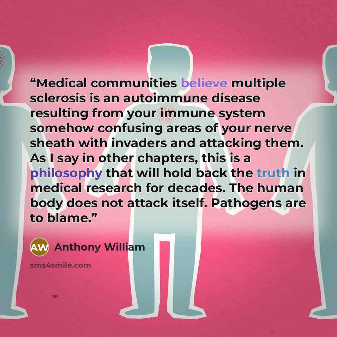 “Medical communities believe multiple sclerosis is an autoimmune disease resulting from your immune system somehow confusing areas of your nerve sheath with invaders and attacking them. As I say in other chapters, this is a philosophy that will hold back the truth in medical research for decades…” quote by Anthony William
