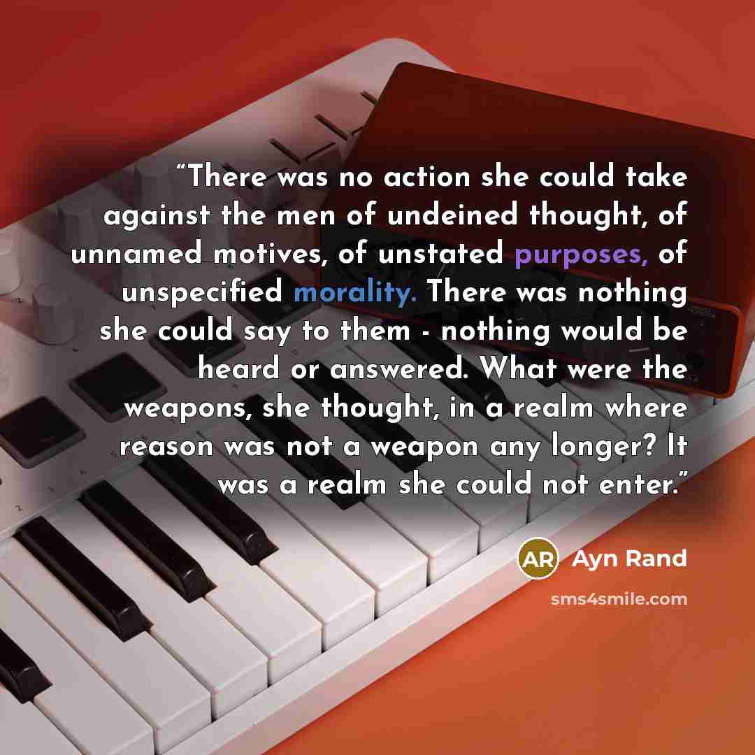 “There was no action she could take against the men of undeined thought, of unnamed motives, of unstated purposes, of unspecified morality. There was nothing she could say to them - nothing would be heard or answered. What were the weapons, she thought, in a realm where reason was not a weapon any…” quote by Ayn Rand