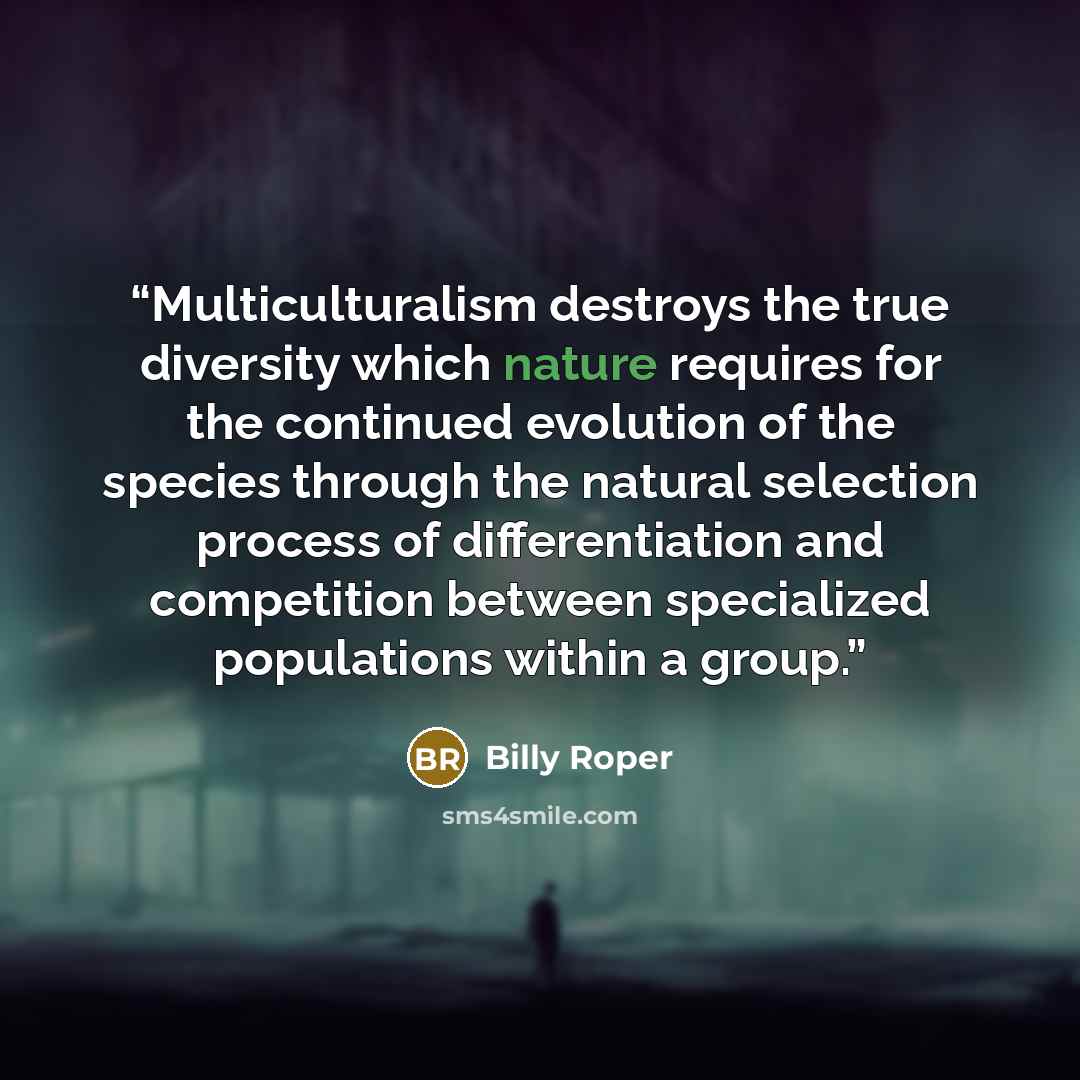“Multiculturalism destroys the true diversity which nature requires for the continued evolution of the species through the natural selection process of differentiation and competition between specialized populations within a group.” quote by Billy Roper