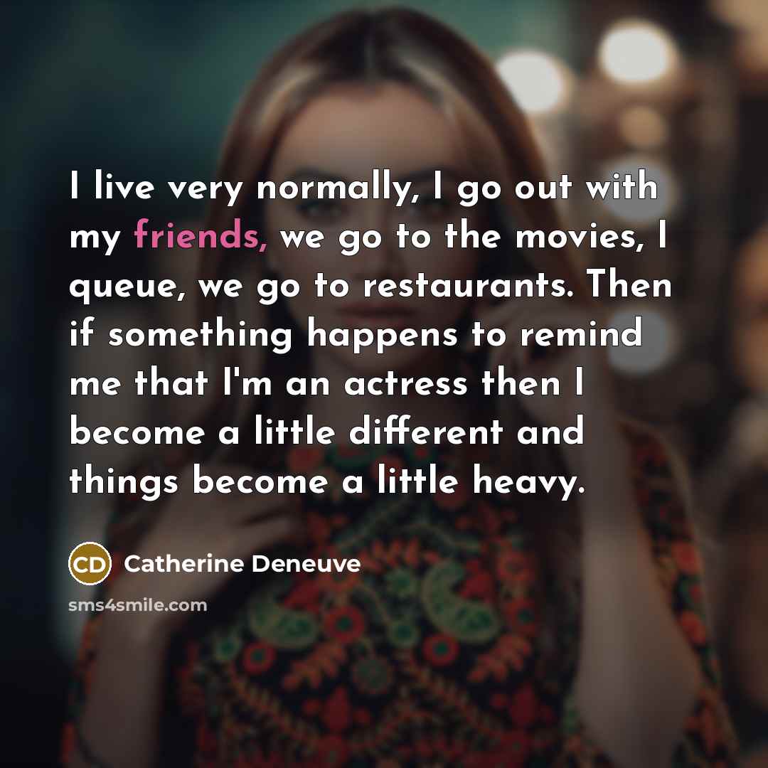 “I live very normally, I go out with my friends, we go to the movies, I queue, we go to restaurants. Then if something happens to remind me that I'm an actress then I become a little different and things become a little heavy.” quote by Catherine Deneuve
