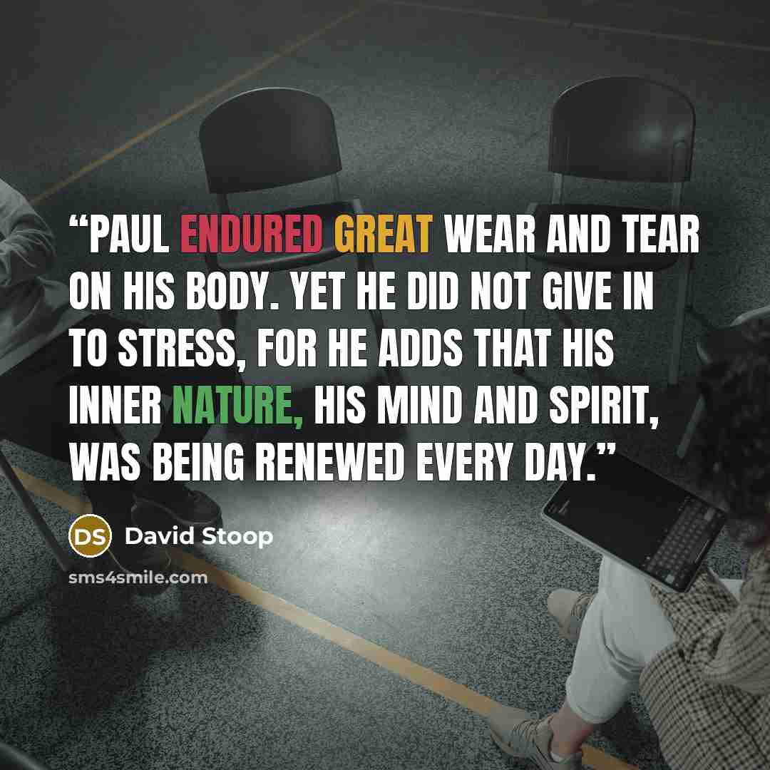 “Paul endured great wear and tear on his body. Yet he did not give in to stress, for he adds that his inner nature, his mind and spirit, was being renewed every day.” quote by David Stoop