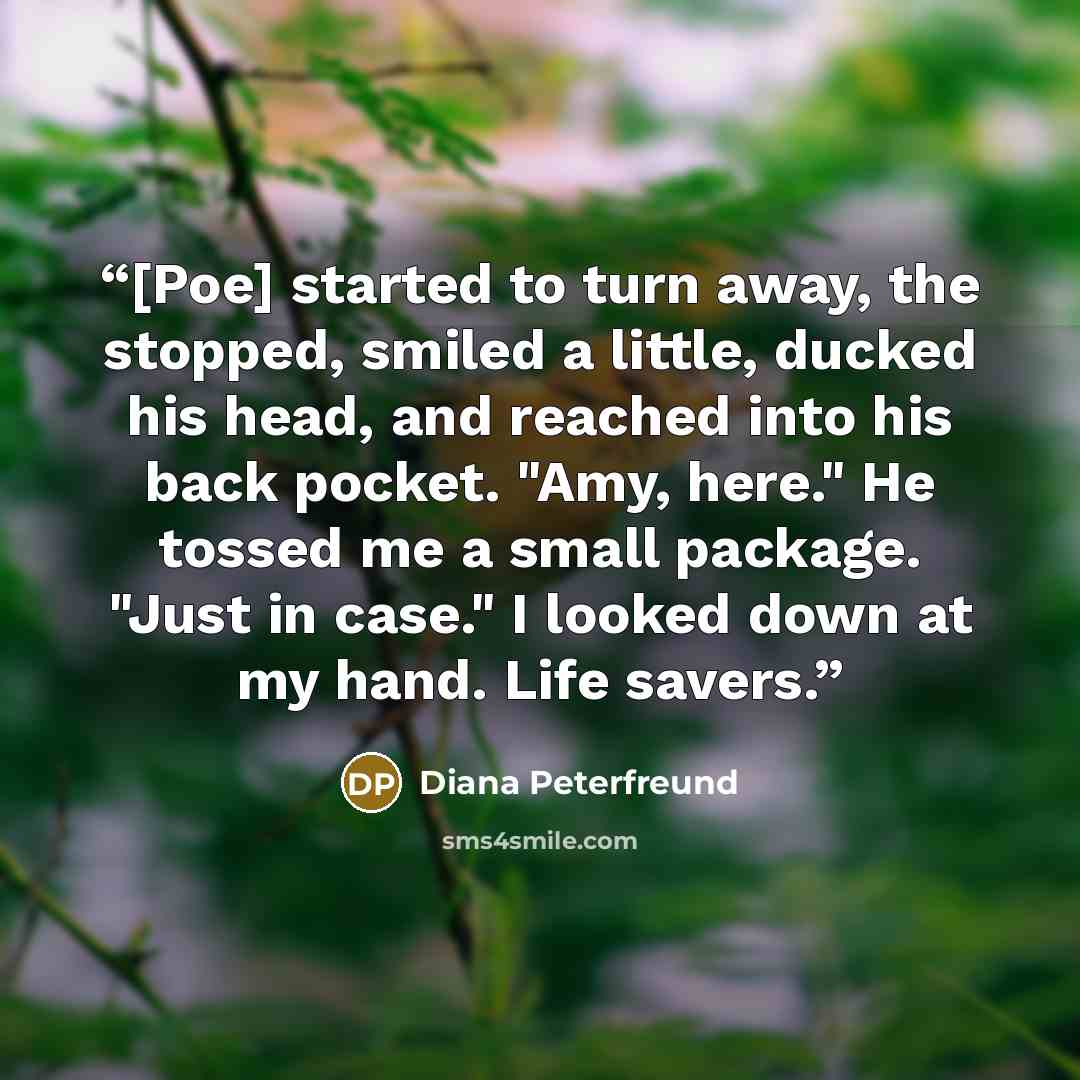 “[Poe] started to turn away, the stopped, smiled a little, ducked his head, and reached into his back pocket. "Amy, here." He tossed me a small package. "Just in case." I looked down at my hand. Life savers.” quote by Diana Peterfreund