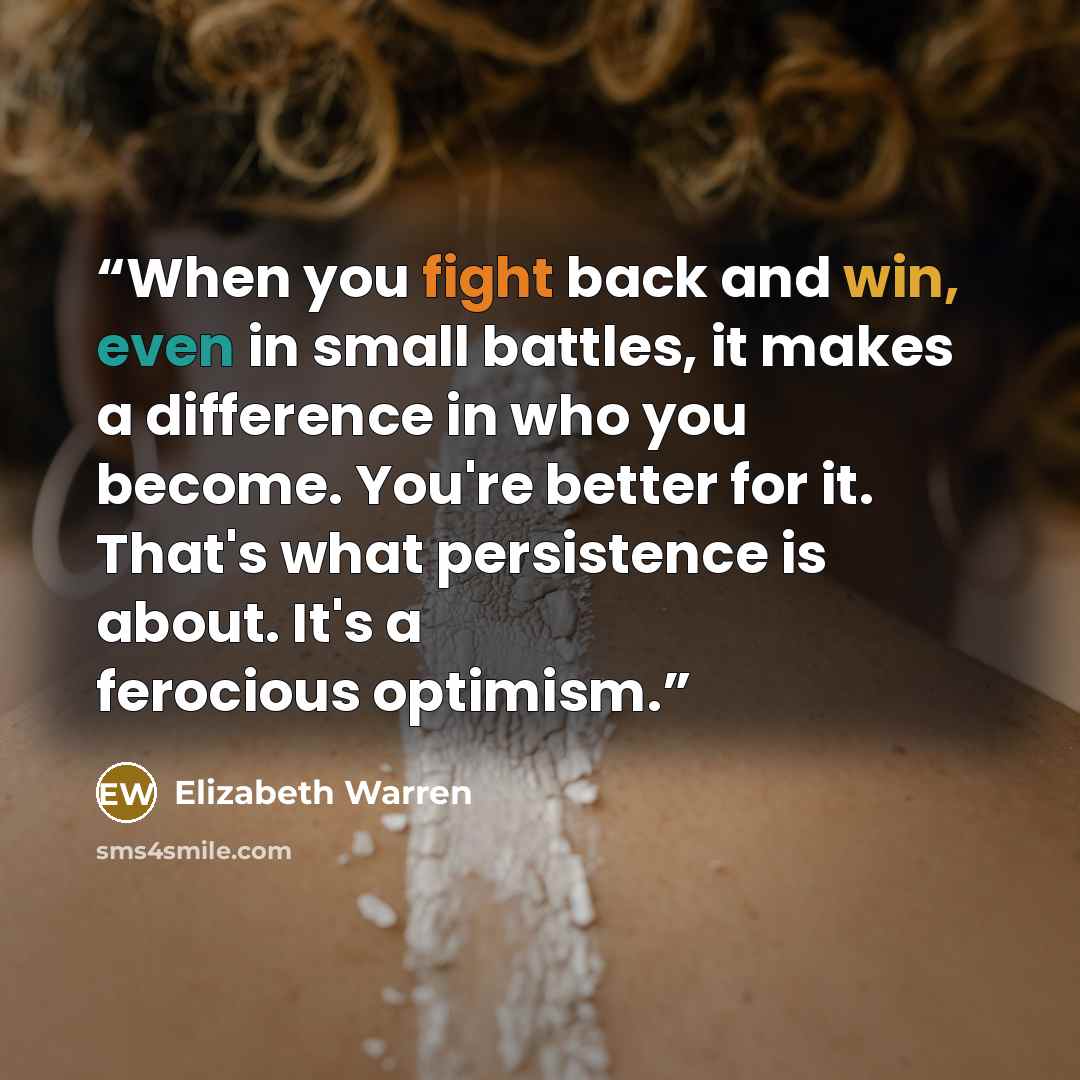 “When you fight back and win, even in small battles, it makes a difference in who you become. You're better for it. That's what persistence is about. It's a ferocious optimism.” quote by Elizabeth Warren