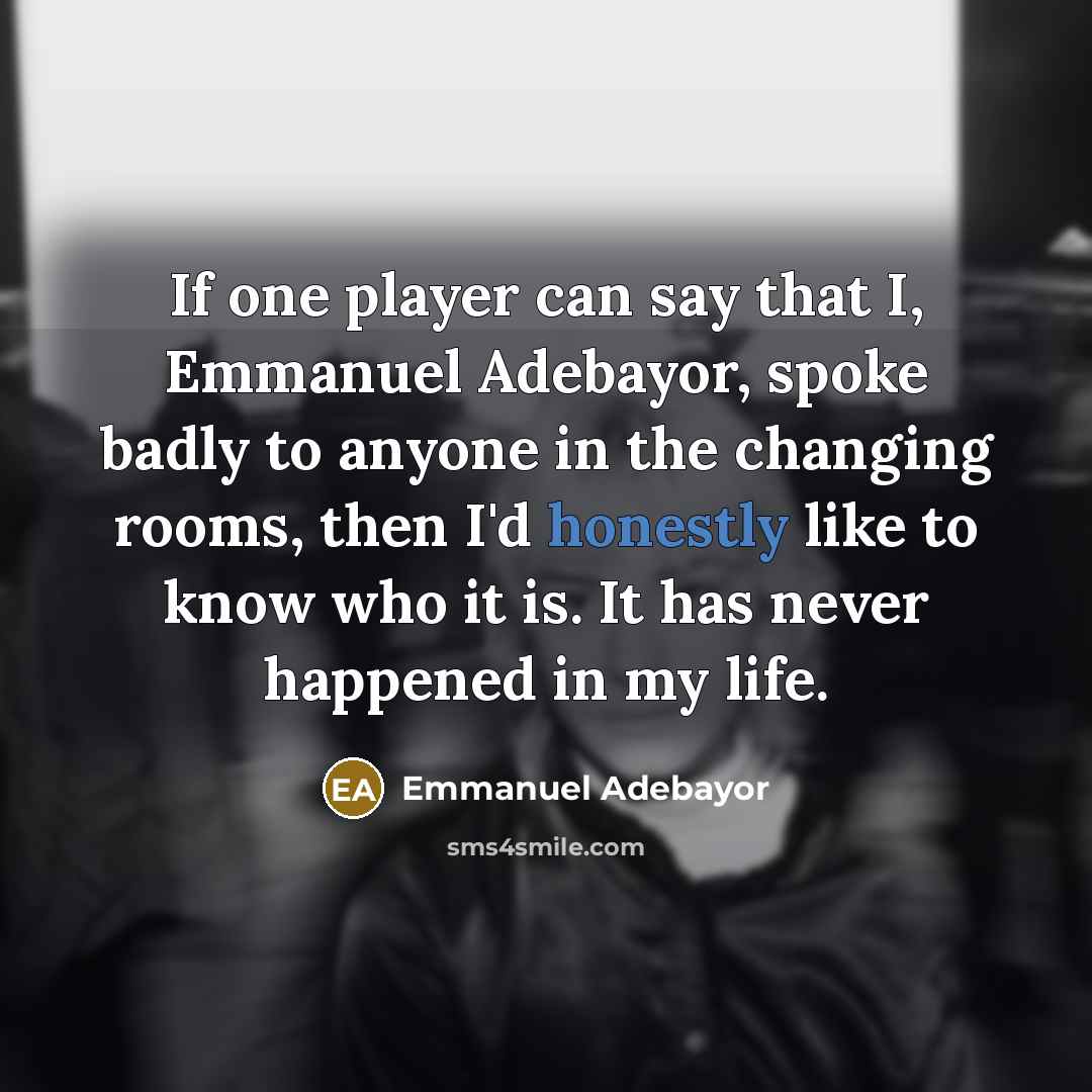 “If one player can say that I, Emmanuel Adebayor, spoke badly to anyone in the changing rooms, then I'd honestly like to know who it is. It has never happened in my life.” quote by Emmanuel Adebayor