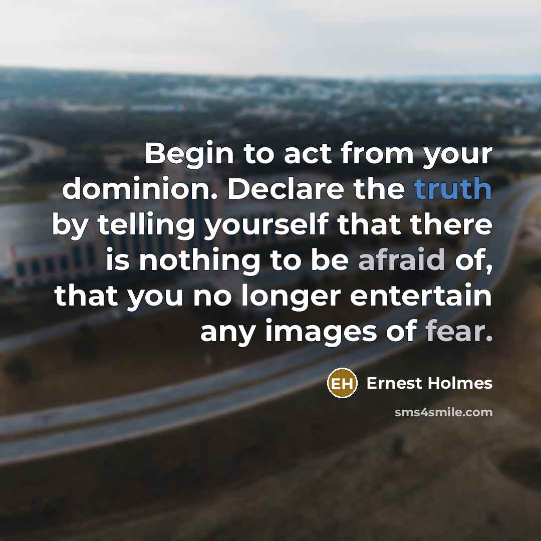 “Begin to act from your dominion. Declare the truth by telling yourself that there is nothing to be afraid of, that you no longer entertain any images of fear.” quote by Ernest Holmes