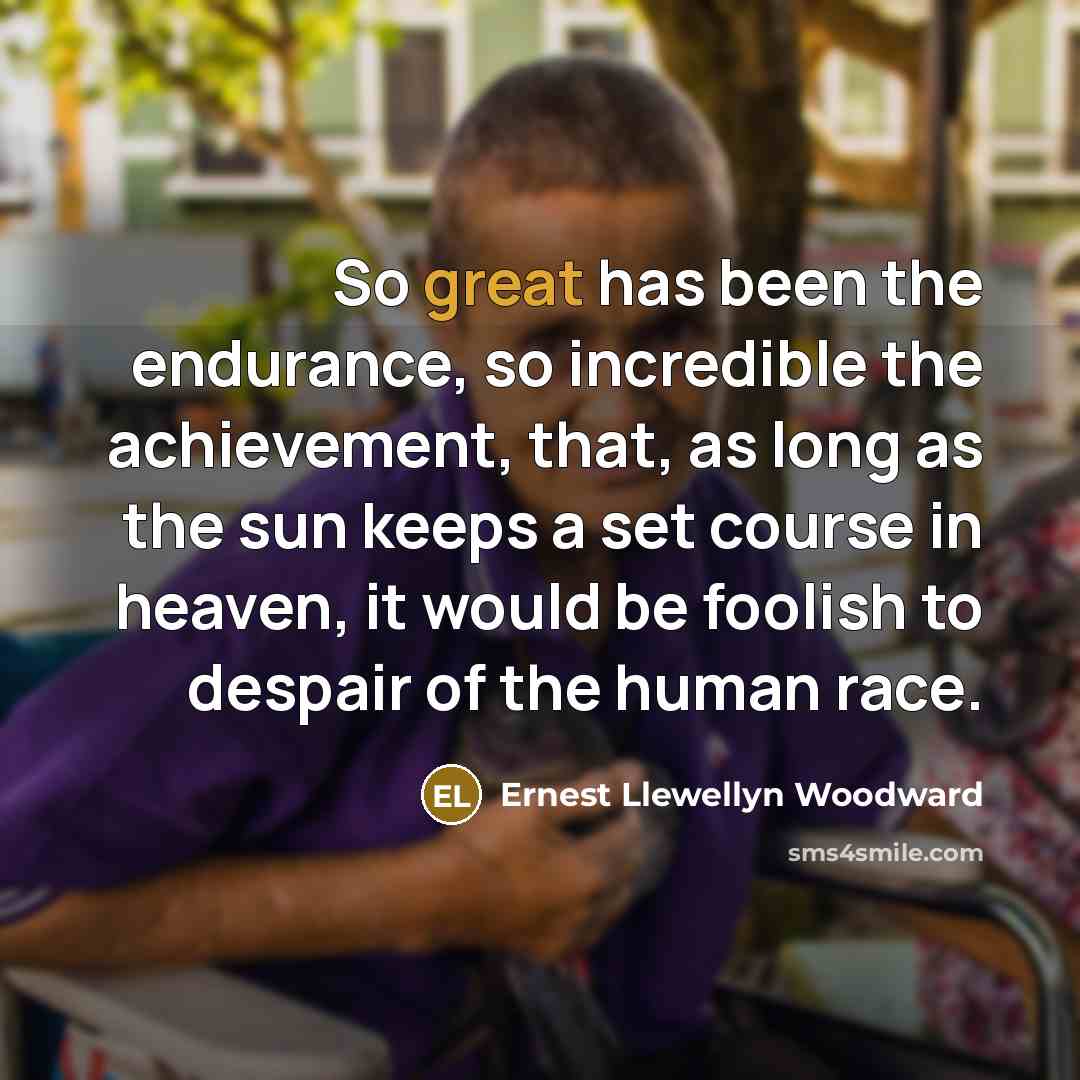 “So great has been the endurance, so incredible the achievement, that, as long as the sun keeps a set course in heaven, it would be foolish to despair of the human race.” quote by Ernest Llewellyn Woodward