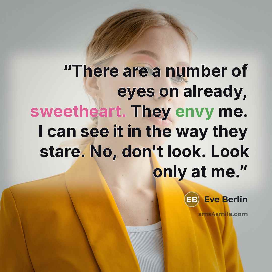 “There are a number of eyes on already, sweetheart. They envy me. I can see it in the way they stare. No, don't look. Look only at me.” quote by Eve Berlin