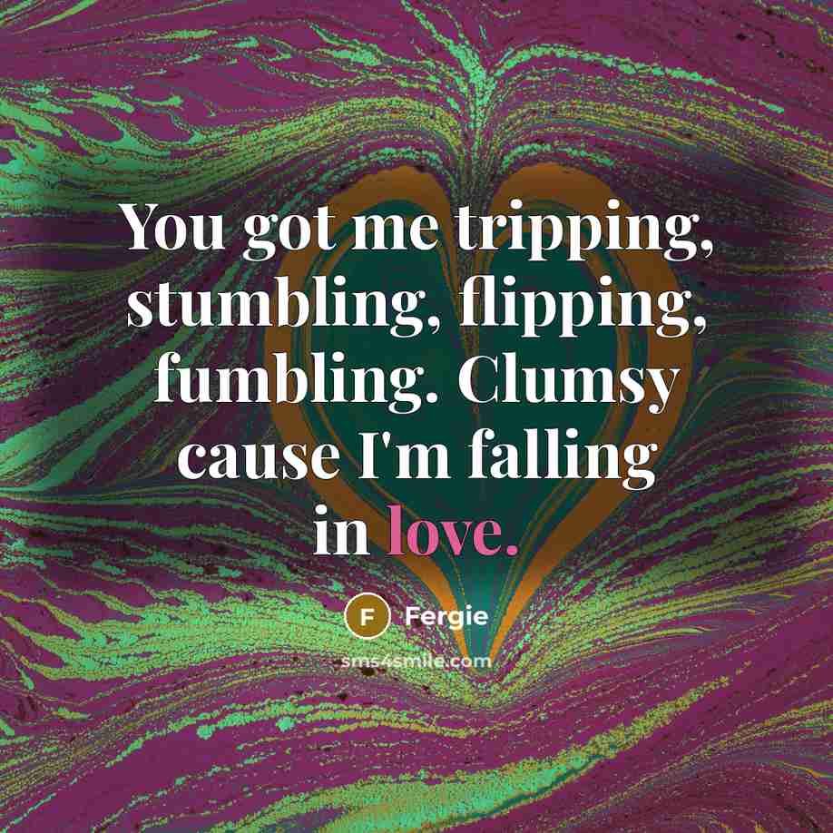 “You got me tripping, stumbling, flipping, fumbling. Clumsy cause I'm falling in love.” quote by Fergie