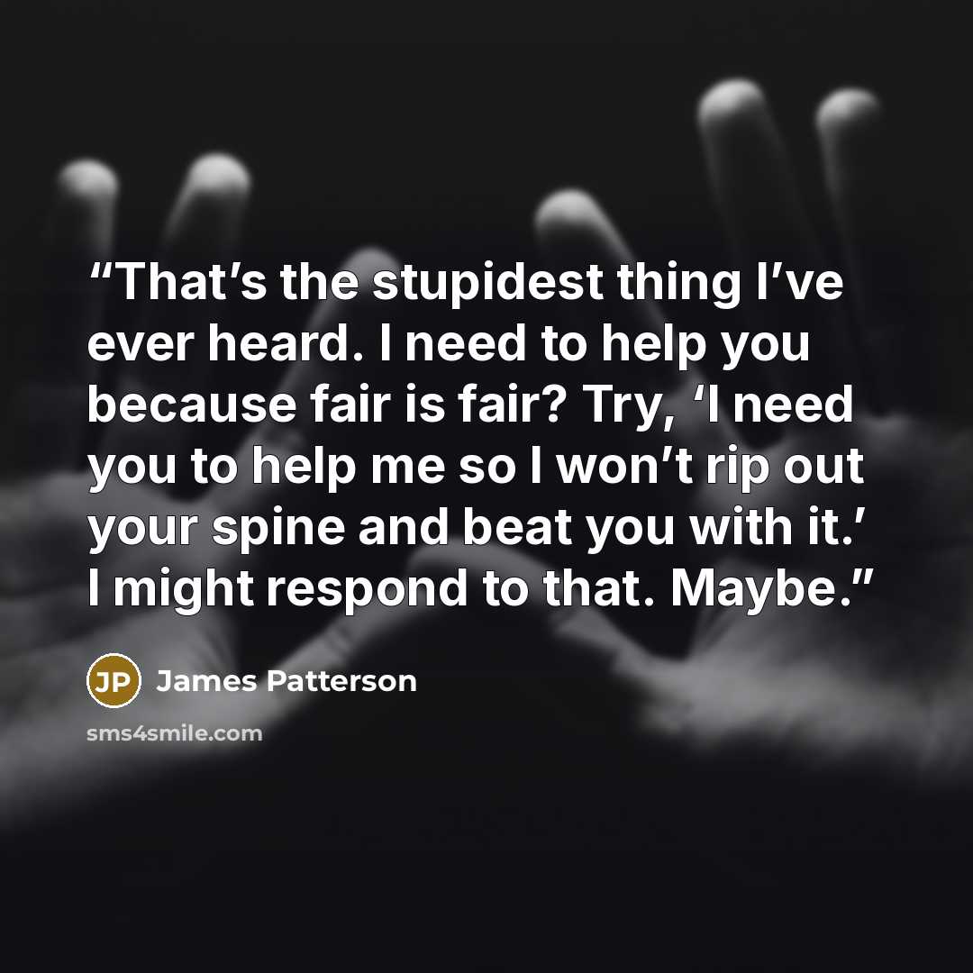 “That’s the stupidest thing I’ve ever heard. I need to help you because fair is fair? Try, ‘I need you to help me so I won’t rip out your spine and beat you with it.’ I might respond to that. Maybe.” quote by James Patterson