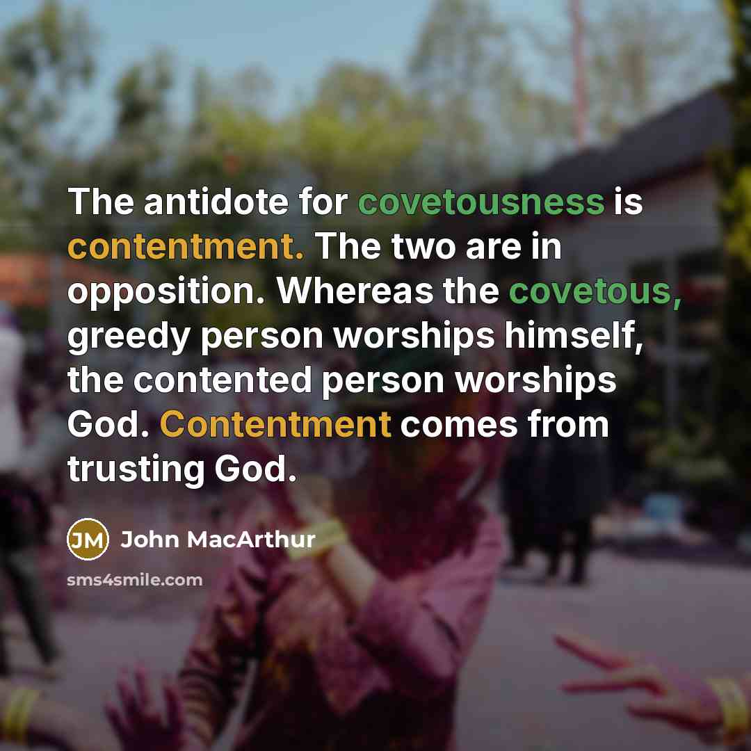 “The antidote for covetousness is contentment. The two are in opposition. Whereas the covetous, greedy person worships himself, the contented person worships God. Contentment comes from trusting God.” quote by John Macarthur
