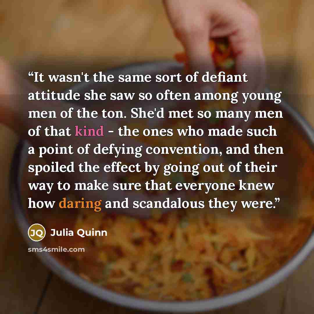 “It wasn't the same sort of defiant attitude she saw so often among young men of the ton. She'd met so many men of that kind - the ones who made such a point of defying convention, and then spoiled the effect by going out of their way to make sure that everyone knew how daring and scandalous they…” quote by Julia Quinn