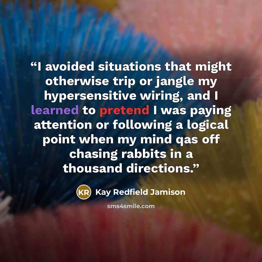 “I avoided situations that might otherwise trip or jangle my hypersensitive wiring, and I learned to pretend I was paying attention or following a logical point when my mind qas off chasing rabbits in a thousand directions.” quote by Kay Redfield Jamison