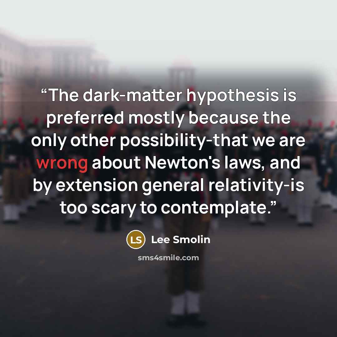 “The dark-matter hypothesis is preferred mostly because the only other possibility-that we are wrong about Newton's laws, and by extension general relativity-is too scary to contemplate.” quote by Lee Smolin