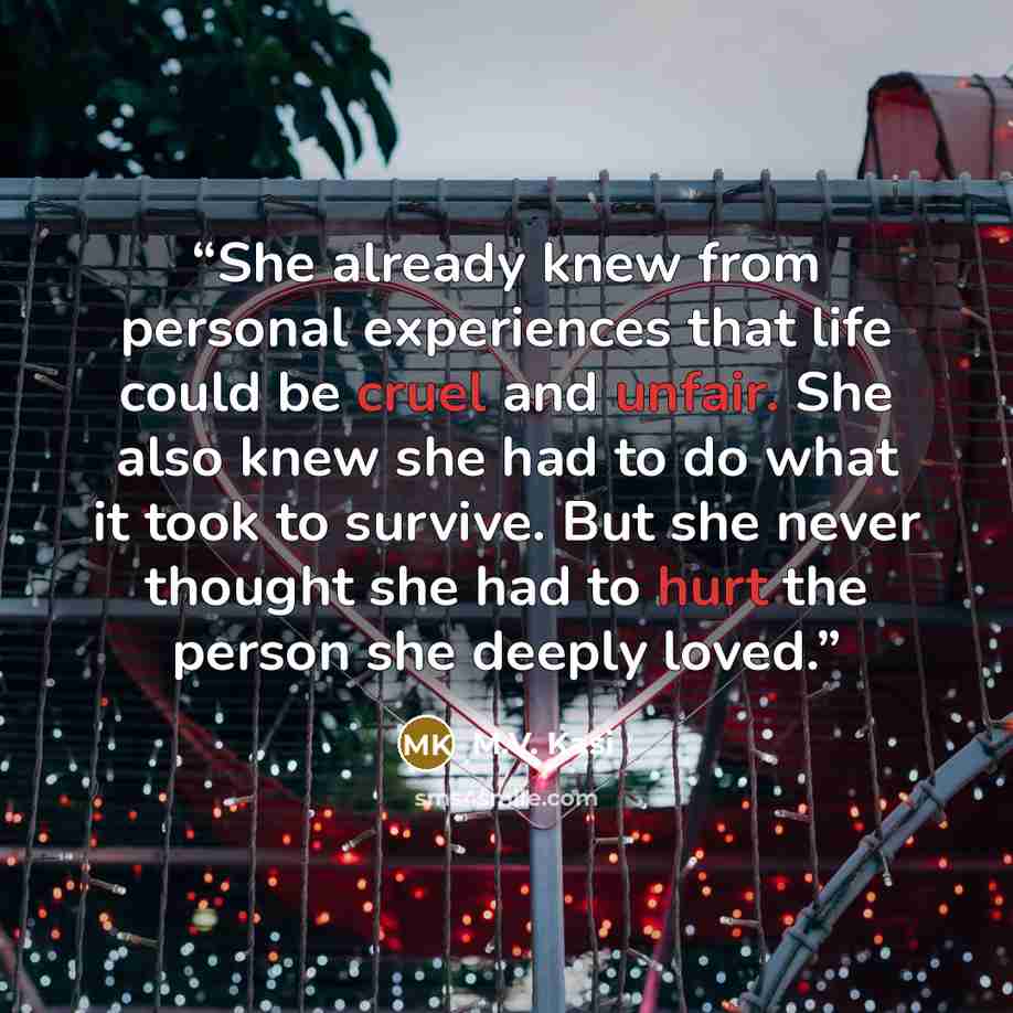 “She already knew from personal experiences that life could be cruel and unfair. She also knew she had to do what it took to survive. But she never thought she had to hurt the person she deeply loved.” quote by M.V. Kasi
