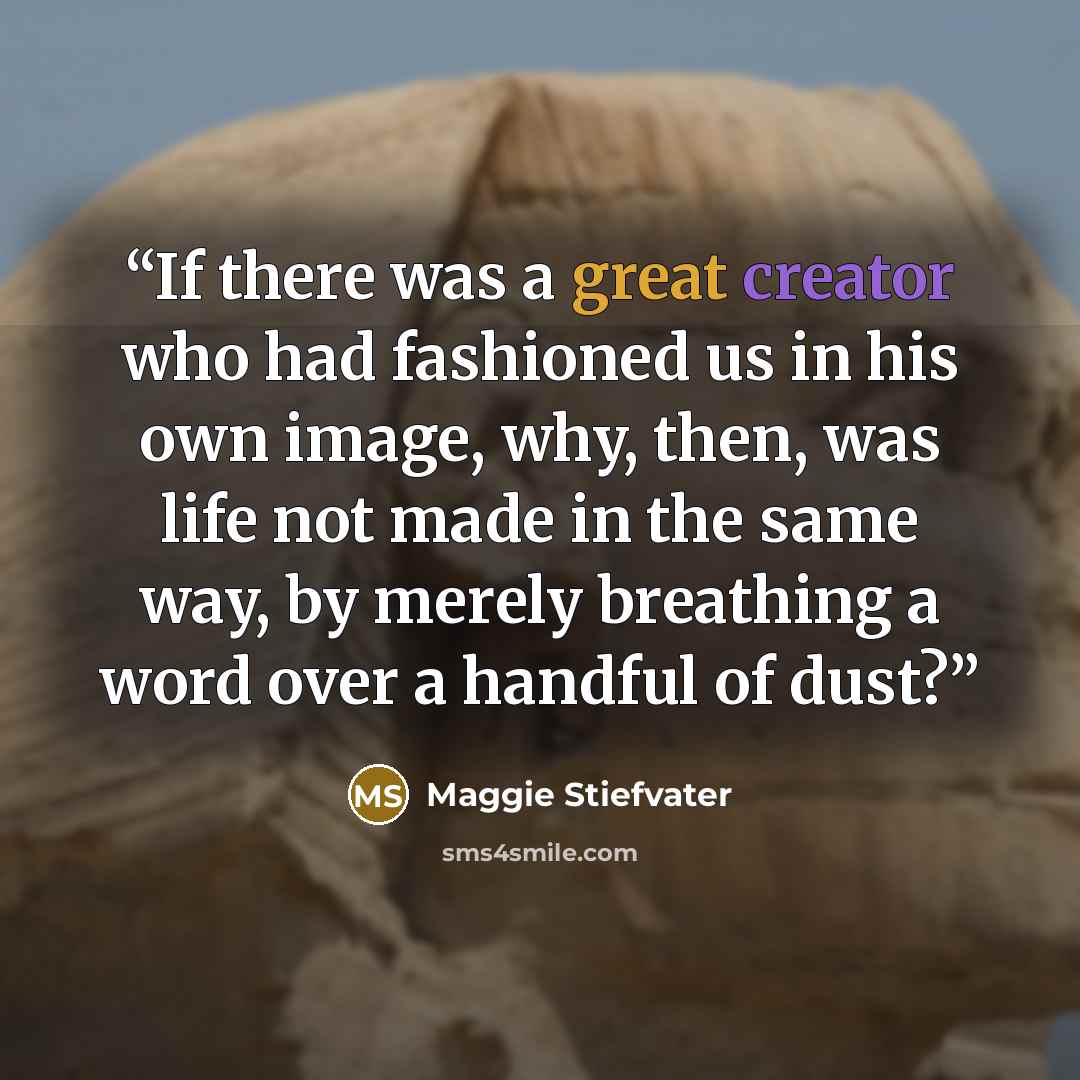 “If there was a great creator who had fashioned us in his own image, why, then, was life not made in the same way, by merely breathing a word over a handful of dust?” quote by Maggie Stiefvater