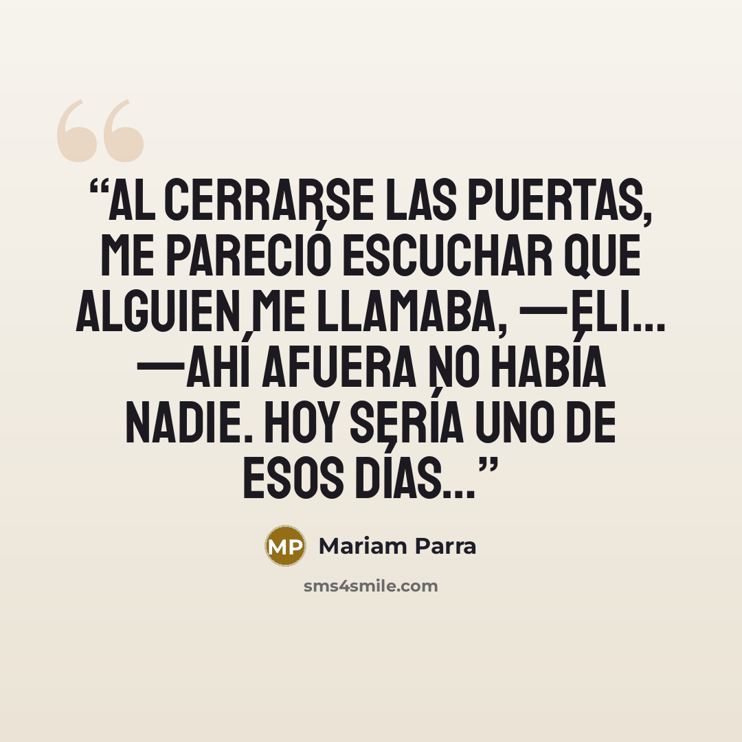 “Al cerrarse las puertas, me pareció escuchar que alguien me llamaba, —Eli… —Ahí afuera no había nadie. Hoy sería uno de esos días…” quote by Mariam Parra