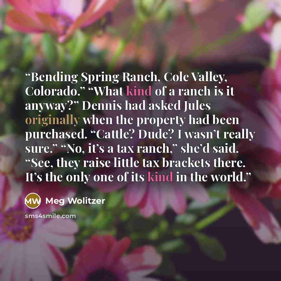 “Bending Spring Ranch, Cole Valley, Colorado.” “What kind of a ranch is it anyway?” Dennis had asked Jules originally when the property had been purchased. “Cattle? Dude? I wasn’t really sure.” “No, it’s a tax ranch,” she’d said. “See, they raise little tax brackets there. It’s the only one of its…” quote by Meg Wolitzer