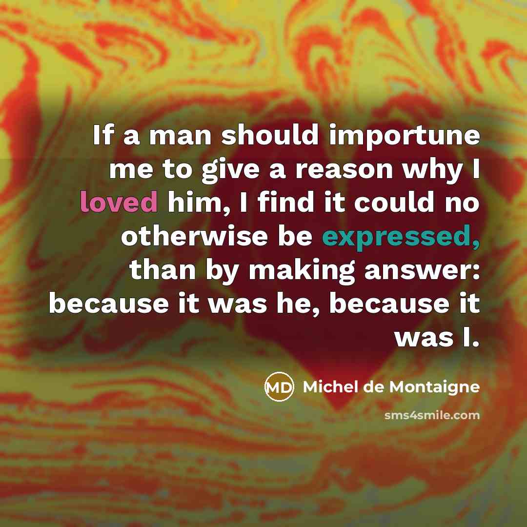 “If a man should importune me to give a reason why I loved him, I find it could no otherwise be expressed, than by making answer: because it was he, because it was I.” quote by Michel de Montaigne