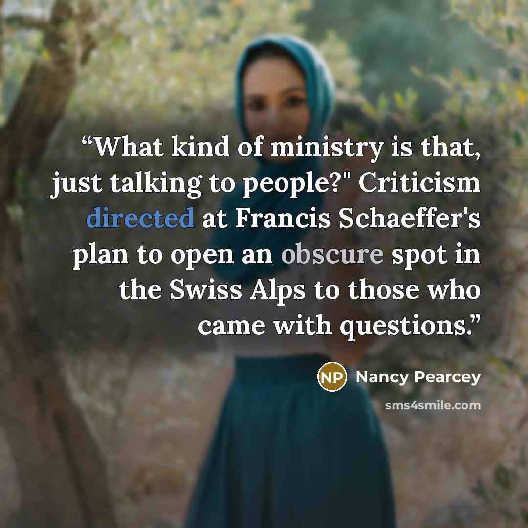 “What kind of ministry is that, just talking to people?" Criticism directed at Francis Schaeffer's plan to open an obscure spot in the Swiss Alps to those who came with questions.” quote by Nancy Pearcey