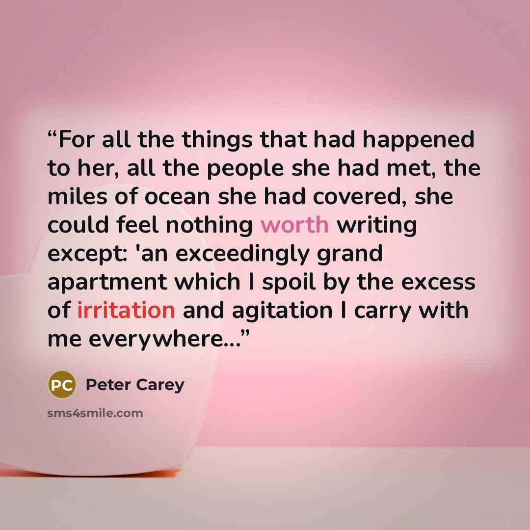“For all the things that had happened to her, all the people she had met, the miles of ocean she had covered, she could feel nothing worth writing except: 'an exceedingly grand apartment which I spoil by the excess of irritation and agitation I carry with me everywhere...” quote by Peter Carey