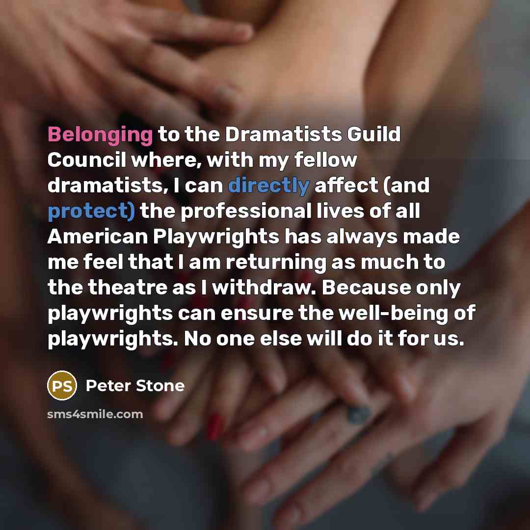 “Belonging to the Dramatists Guild Council where, with my fellow dramatists, I can directly affect (and protect) the professional lives of all American Playwrights has always made me feel that I am returning as much to the theatre as I withdraw. Because only playwrights can ensure the well-being of…” quote by Peter Stone
