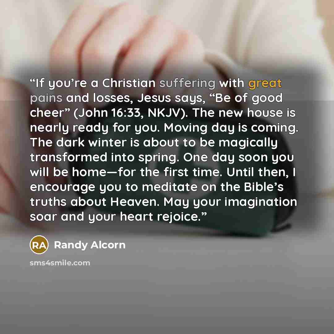“If you’re a Christian suffering with great pains and losses, Jesus says, “Be of good cheer” (John 16:33, NKJV). The new house is nearly ready for you. Moving day is coming. The dark winter is about to be magically transformed into spring. One day soon you will be home—for the first time. Until…” quote by Randy Alcorn