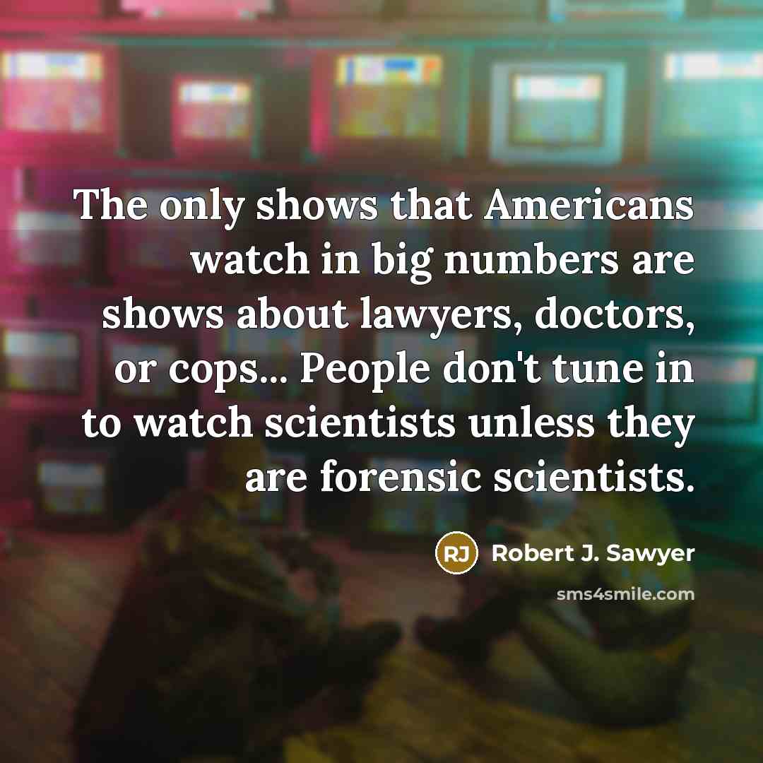 “The only shows that Americans watch in big numbers are shows about lawyers, doctors, or cops... People don't tune in to watch scientists unless they are forensic scientists.” quote by Robert J. Sawyer