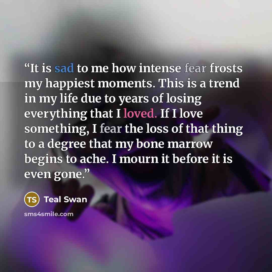 “It is sad to me how intense fear frosts my happiest moments. This is a trend in my life due to years of losing everything that I loved. If I love something, I fear the loss of that thing to a degree that my bone marrow begins to ache. I mourn it before it is even gone.” quote by Teal Swan