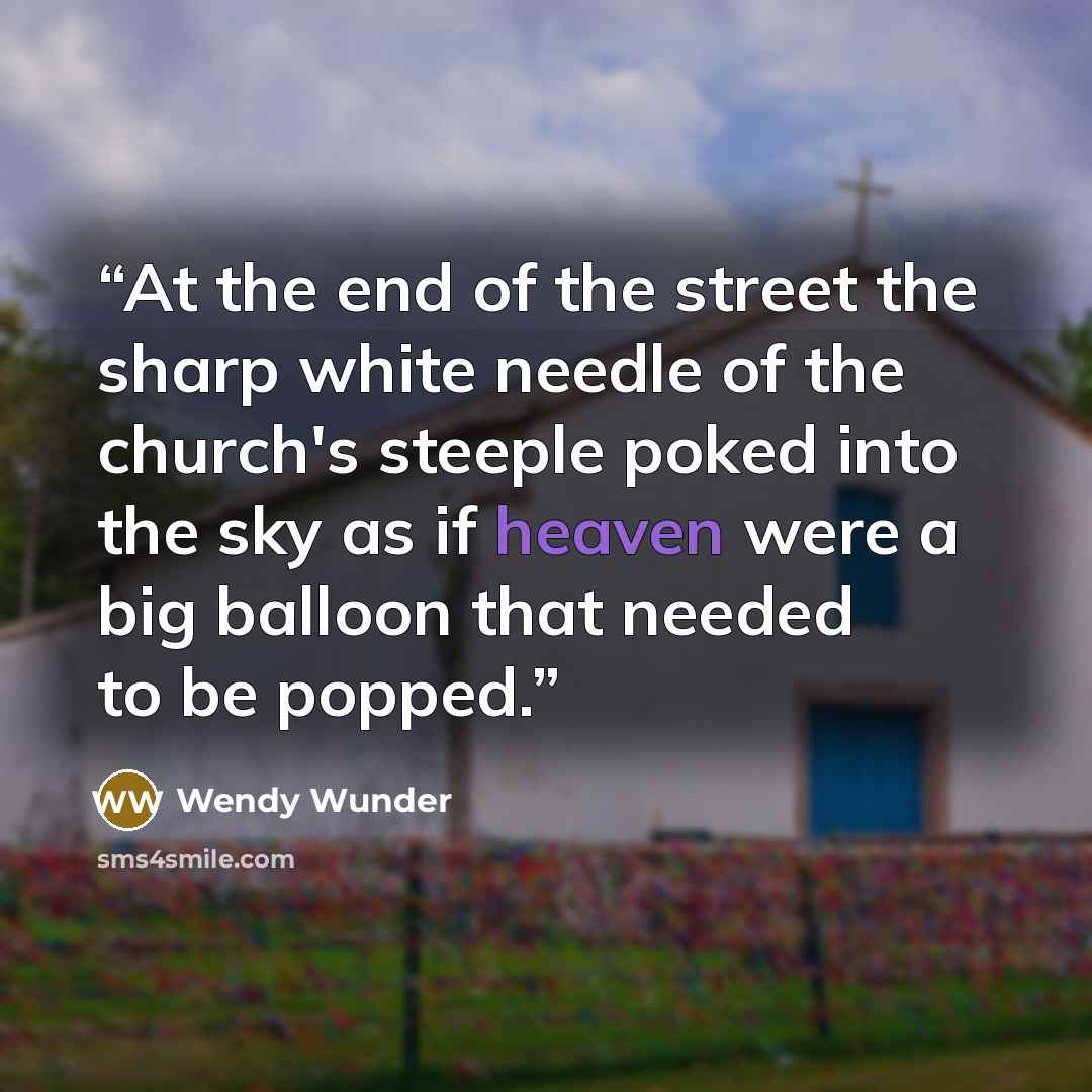 “At the end of the street the sharp white needle of the church's steeple poked into the sky as if heaven were a big balloon that needed to be popped.” quote by Wendy Wunder