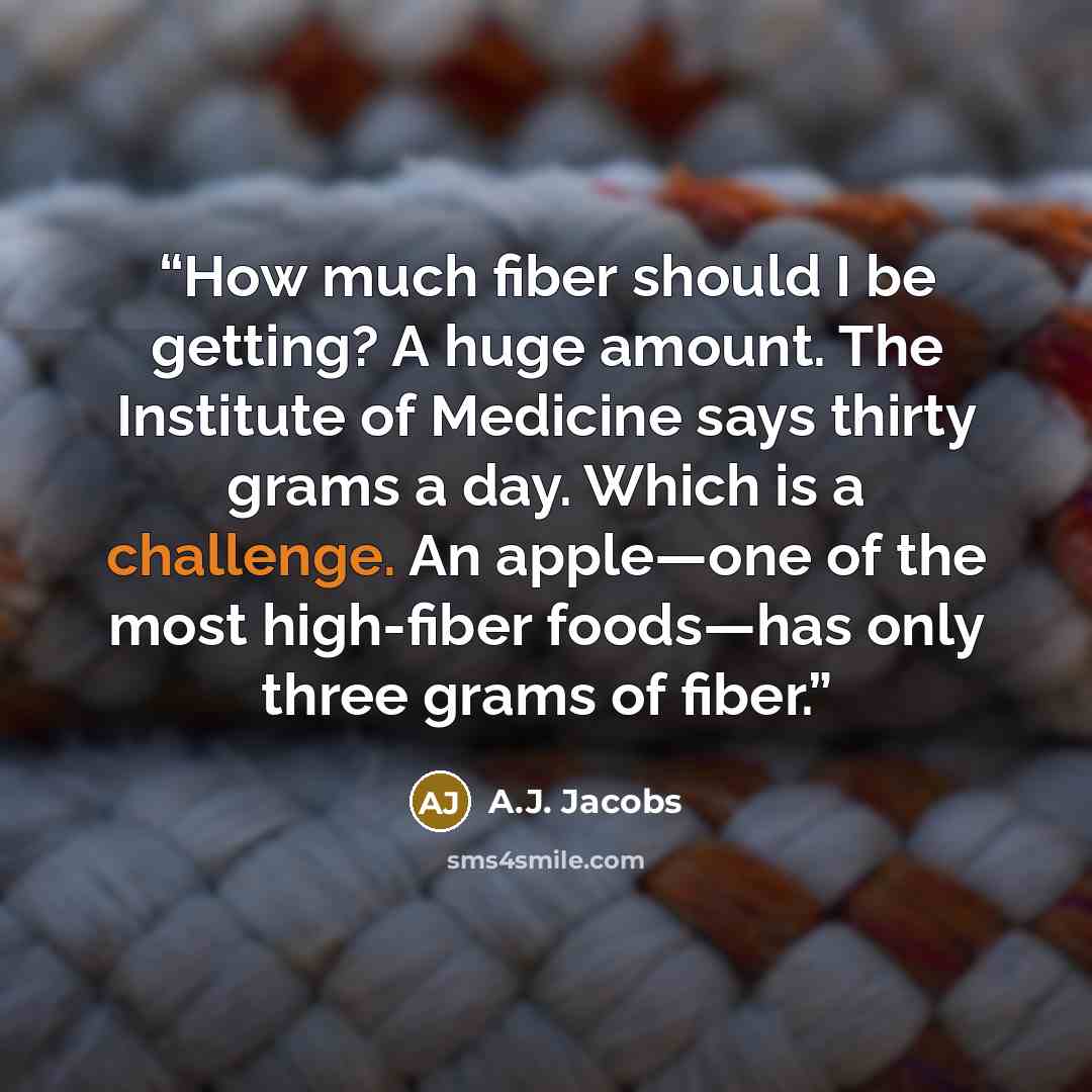 “How much fiber should I be getting? A huge amount. The Institute of Medicine says thirty grams a day. Which is a challenge. An apple—one of the most high-fiber foods—has only three grams of fiber.” quote by A.J. Jacobs