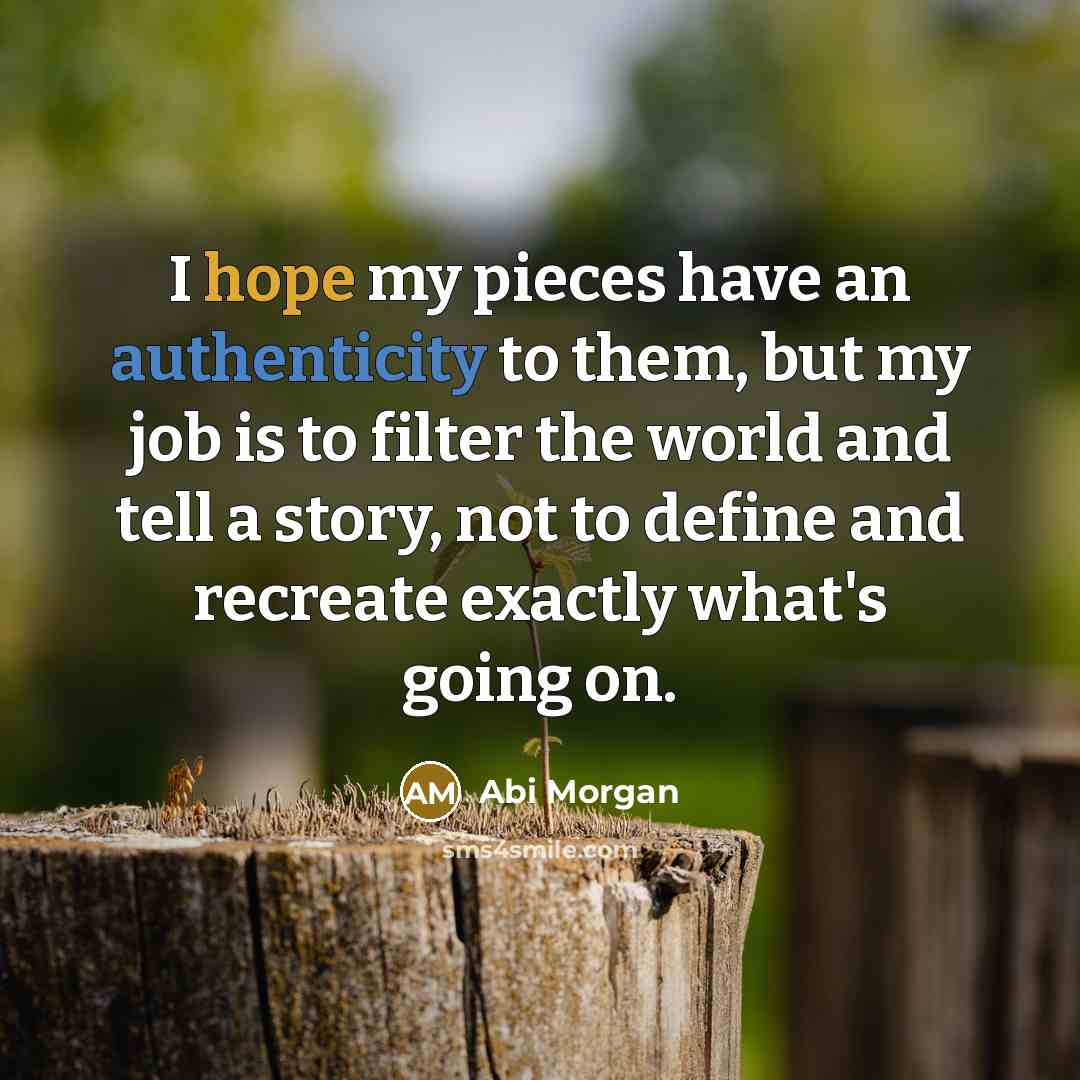 “I hope my pieces have an authenticity to them, but my job is to filter the world and tell a story, not to define and recreate exactly what's going on.” quote by Abi Morgan