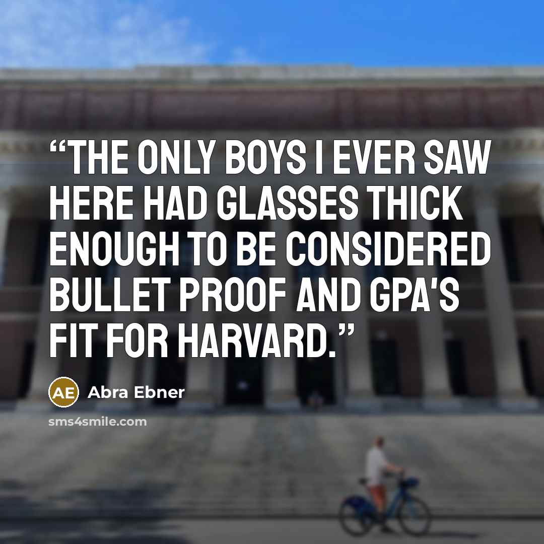 “The only boys I ever saw here had glasses thick enough to be considered bullet proof and GPA's fit for Harvard.” quote by Abra Ebner