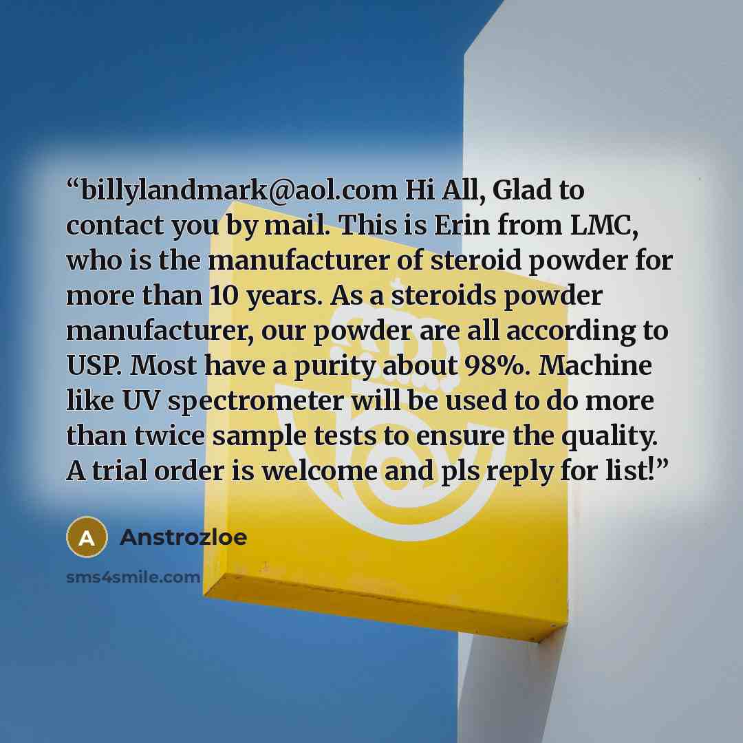 “billylandmark@aol.com Hi All, Glad to contact you by mail. This is Erin from LMC, who is the manufacturer of steroid powder for more than 10 years. As a steroids powder manufacturer, our powder are all according to USP. Most have a purity about 98%. Machine like UV spectrometer will be used to do…” quote by Anstrozloe