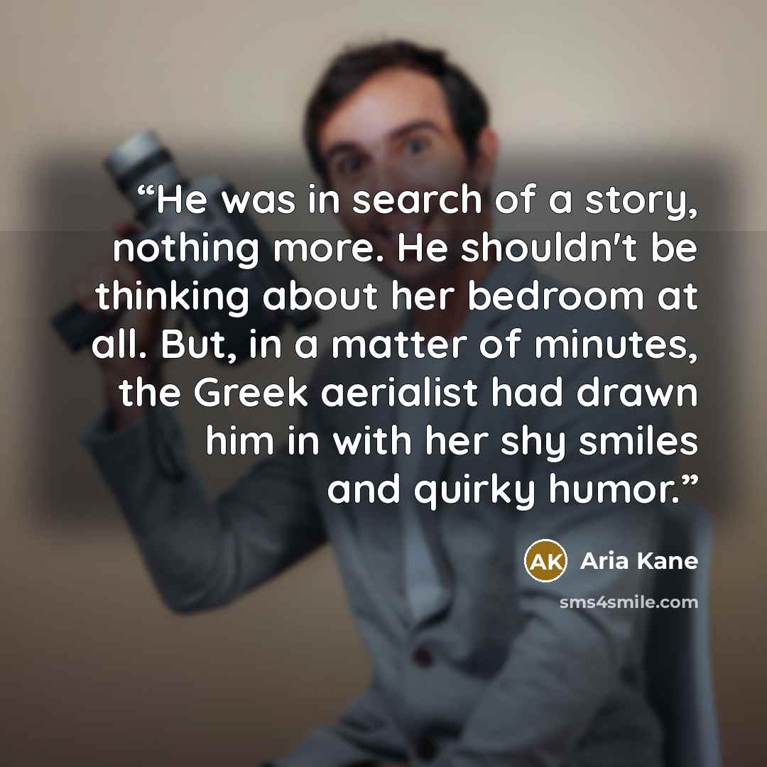 “He was in search of a story, nothing more. He shouldn't be thinking about her bedroom at all. But, in a matter of minutes, the Greek aerialist had drawn him in with her shy smiles and quirky humor.” quote by Aria Kane