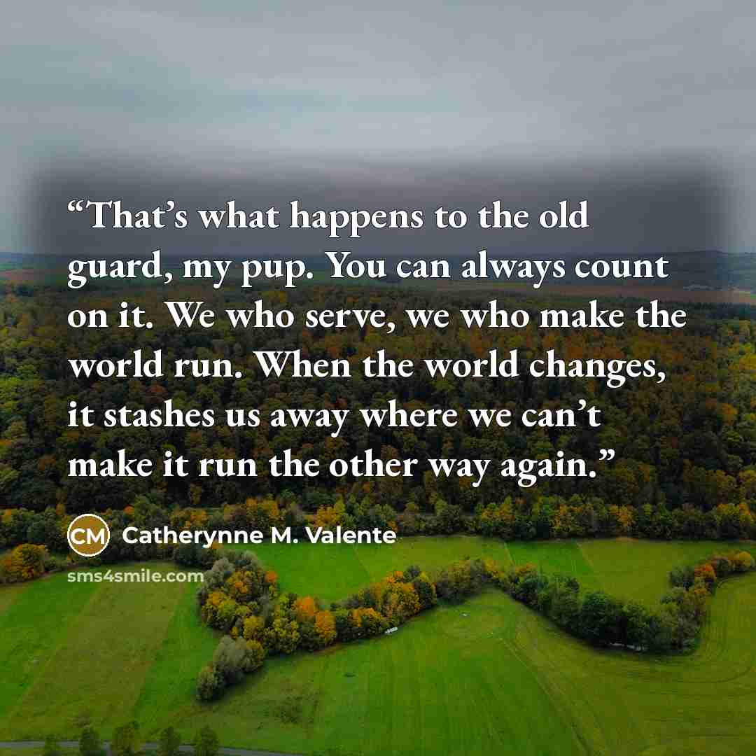 “That’s what happens to the old guard, my pup. You can always count on it. We who serve, we who make the world run. When the world changes, it stashes us away where we can’t make it run the other way again.” quote by Catherynne M. Valente